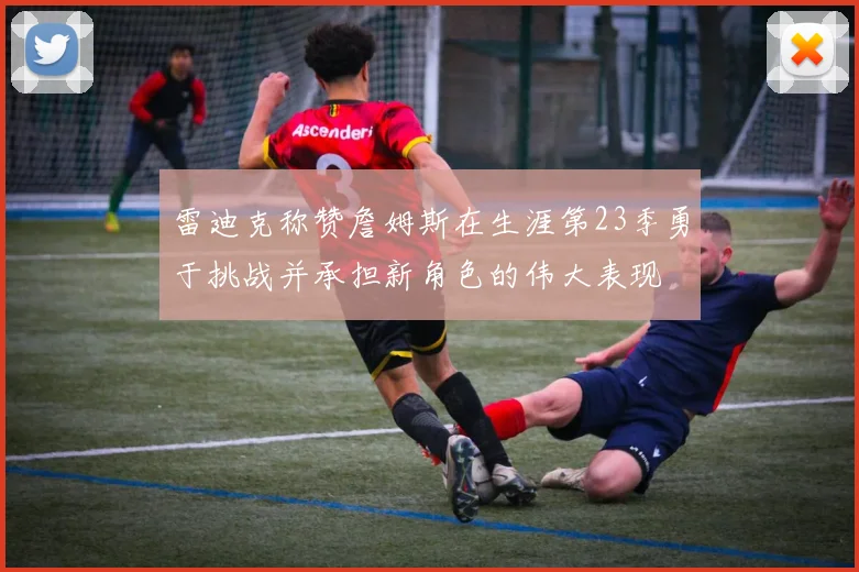 雷迪克称赞詹姆斯在生涯第23季勇于挑战并承担新角色的伟大表现