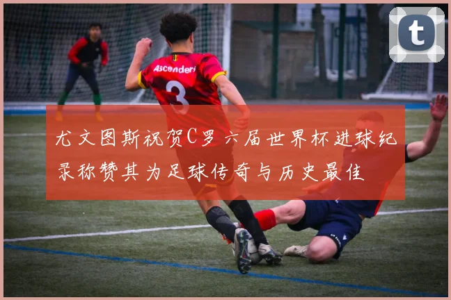 尤文图斯祝贺C罗六届世界杯进球纪录称赞其为足球传奇与历史最佳
