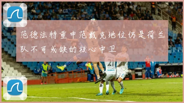范德法特重申范戴克地位仍是荷兰队不可或缺的核心中卫