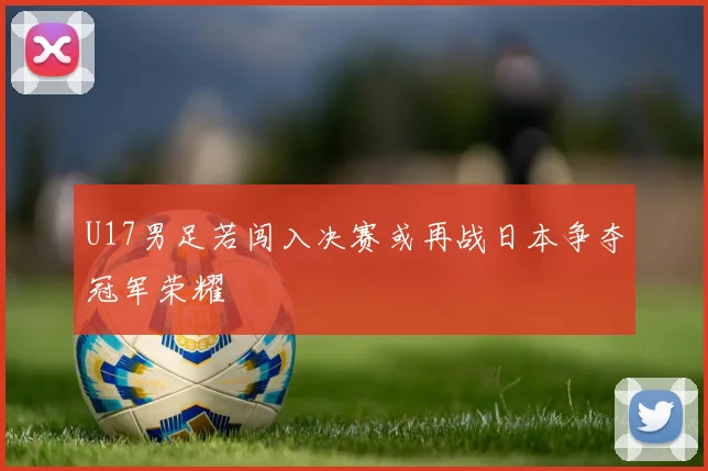 U17男足若闯入决赛或再战日本争夺冠军荣耀