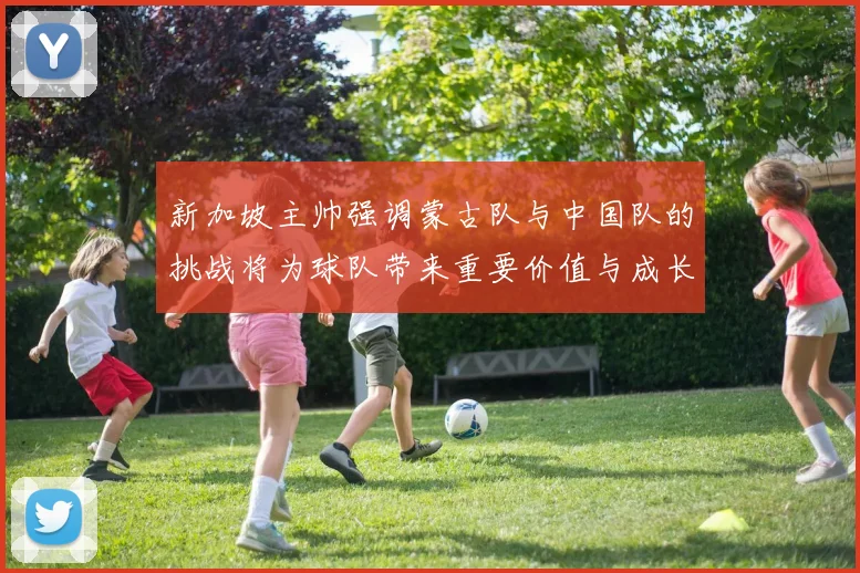 新加坡主帅强调蒙古队与中国队的挑战将为球队带来重要价值与成长机会