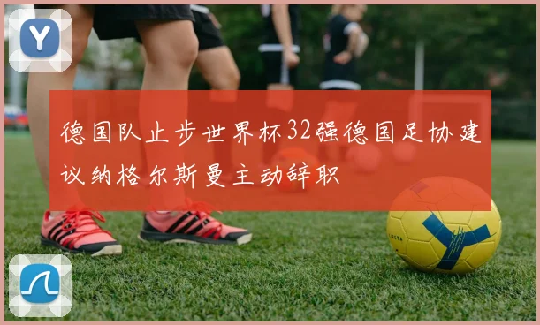 德国队止步世界杯32强德国足协建议纳格尔斯曼主动辞职
