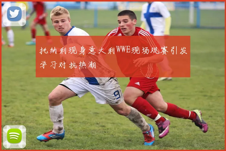 托纳利现身意大利WWE现场观赛引发学习对抗热潮