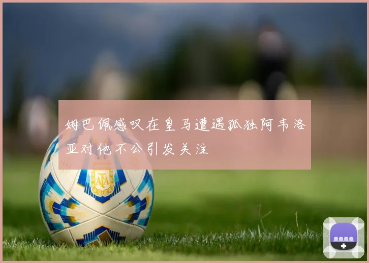 姆巴佩感叹在皇马遭遇孤独阿韦洛亚对他不公引发关注