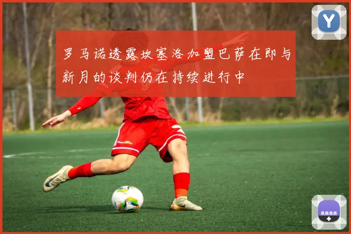 罗马诺透露坎塞洛加盟巴萨在即与新月的谈判仍在持续进行中