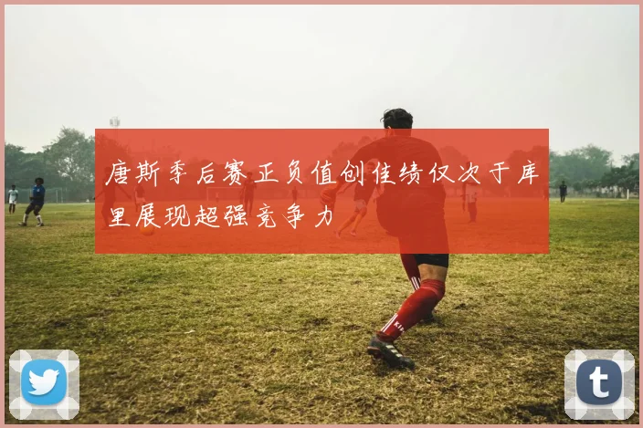 唐斯季后赛正负值创佳绩仅次于库里展现超强竞争力