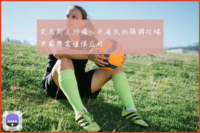 突尼斯主帅痛心开局失利强调对瑞典前锋需谨慎应对
